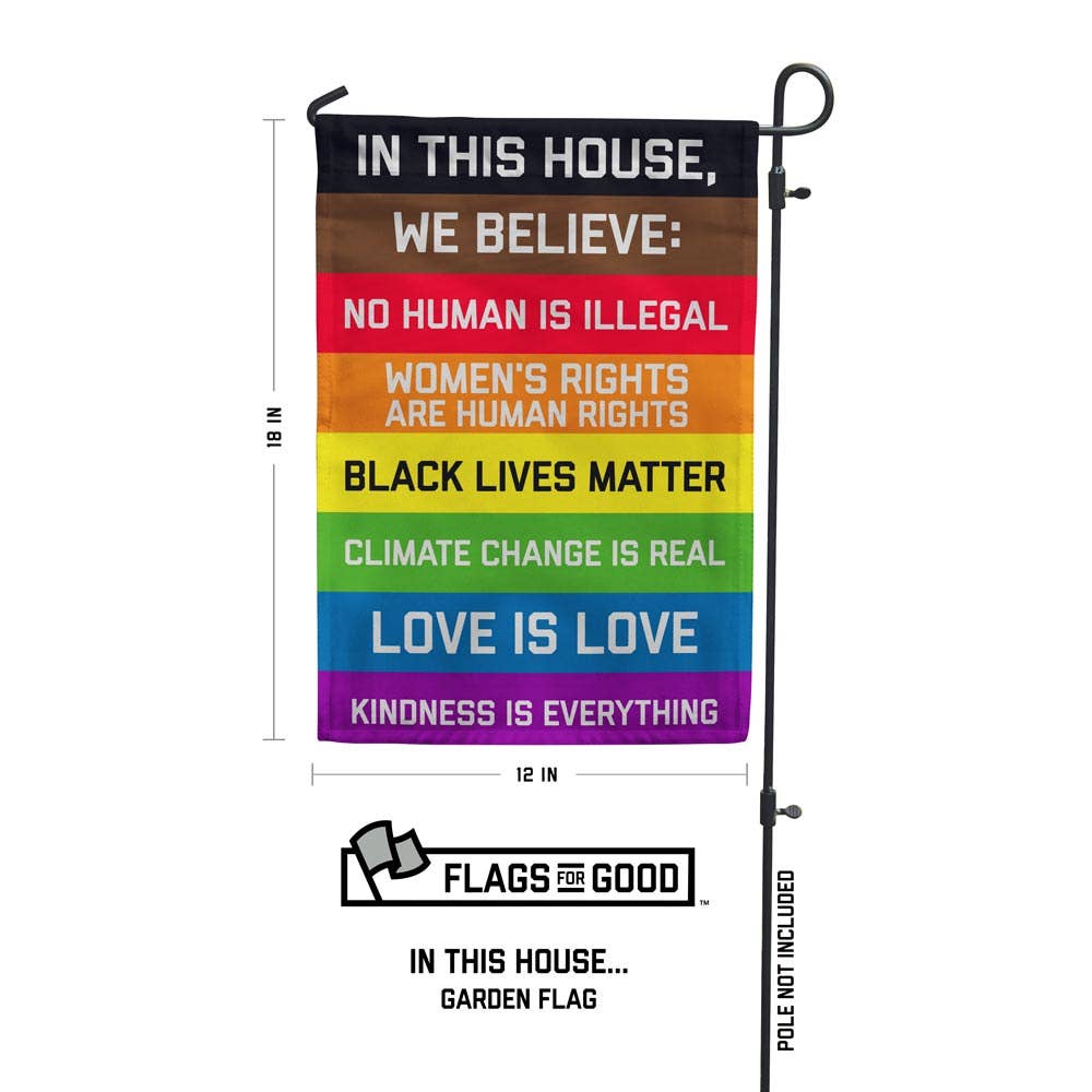 Garden flag with the following text on a rainbow field:

IN THIS HOUSE, WE BELIEVE: NO HUMAN IS ILLEGAL WOMEN'S RIGHTS ARE HUMAN RIGHTS BLACK LIVES MATTER CLIMATE CHANGE IS REAL LOVE IS LOVE KINDNESS IS EVERYTHING These garden flags are a thick double-sided construction and double-stitched all around. They have a pole pocket along the top to fit any standard garden flag stake (not included). 18" x 12"