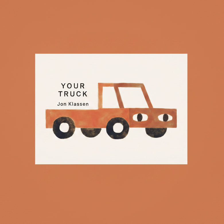 This is your truck. It is yours to have.

Jon Klassen brings his minimalist’s touch to a soothing story of a simple object that a child can command and befriend, one that is there whenever the child chooses to visit it. Building on the quiet but evocative world he created in Your Farm, Your Forest,and Your Island, Jon Klassen invites young children to consider more things that are theirs and theirs alone, reinforcing that they have a right to things like solitude, exploration, and companionship.